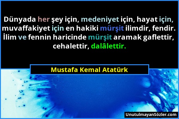Mustafa Kemal Atatürk - Dünyada her şey için, medeniyet için, hayat için, muvaffakiyet için en hakiki mürşit ilimdir, fendir. İlim ve fennin haricinde...