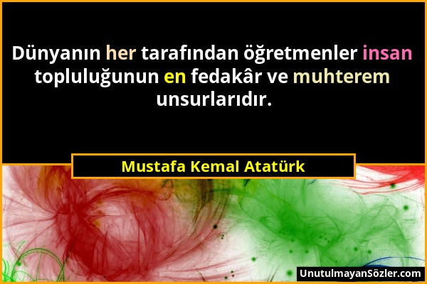 Mustafa Kemal Atatürk - Dünyanın her tarafından öğretmenler insan topluluğunun en fedakâr ve muhterem unsurlarıdır....