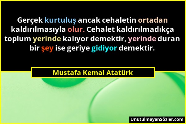Mustafa Kemal Atatürk - Gerçek kurtuluş ancak cehaletin ortadan kaldırılmasıyla olur. Cehalet kaldırılmadıkça toplum yerinde kalıyor demektir, yerinde...