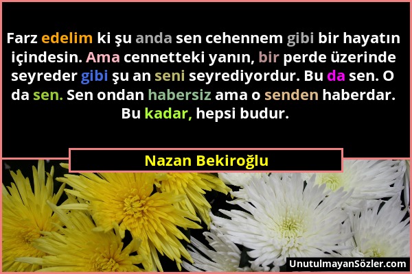 Nazan Bekiroğlu - Farz edelim ki şu anda sen cehennem gibi bir hayatın içindesin. Ama cennetteki yanın, bir perde üzerinde seyreder gibi şu an seni se...