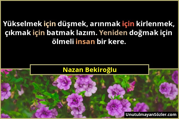 Nazan Bekiroğlu - Yükselmek için düşmek, arınmak için kirlenmek, çıkmak için batmak lazım. Yeniden doğmak için ölmeli insan bir kere....