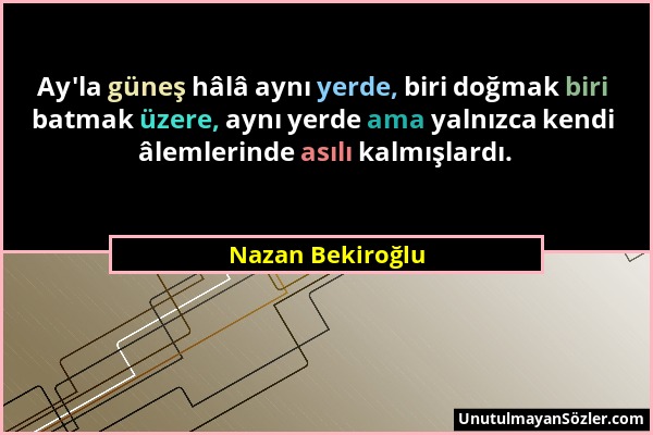 Nazan Bekiroğlu - Ay'la güneş hâlâ aynı yerde, biri doğmak biri batmak üzere, aynı yerde ama yalnızca kendi âlemlerinde asılı kalmışlardı....