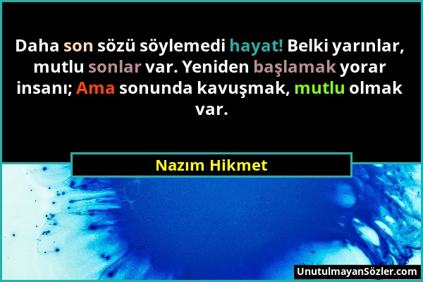 Nazım Hikmet - Daha son sözü söylemedi hayat! Belki yarınlar, mutlu sonlar var. Yeniden başlamak yorar insanı; Ama sonunda kavuşmak, mutlu olmak var....