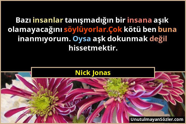 Nick Jonas - Bazı insanlar tanışmadığın bir insana aşık olamayacağını söylüyorlar.Çok kötü ben buna inanmıyorum. Oysa aşk dokunmak değil hissetmektir....