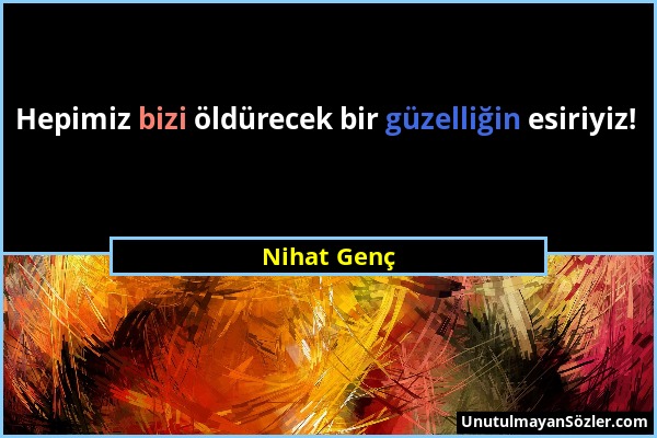 Nihat Genç - Hepimiz bizi öldürecek bir güzelliğin esiriyiz!...