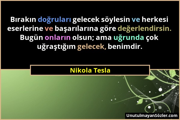 Nikola Tesla - Bırakın doğruları gelecek söylesin ve herkesi eserlerine ve başarılarına göre değerlendirsin. Bugün onların olsun; ama uğrunda çok uğra...