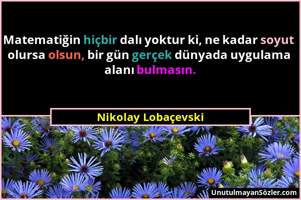 Nikolay Lobaçevski - Matematiğin hiçbir dalı yoktur ki, ne kadar soyut olursa olsun, bir gün gerçek dünyada uygulama alanı bulmasın....