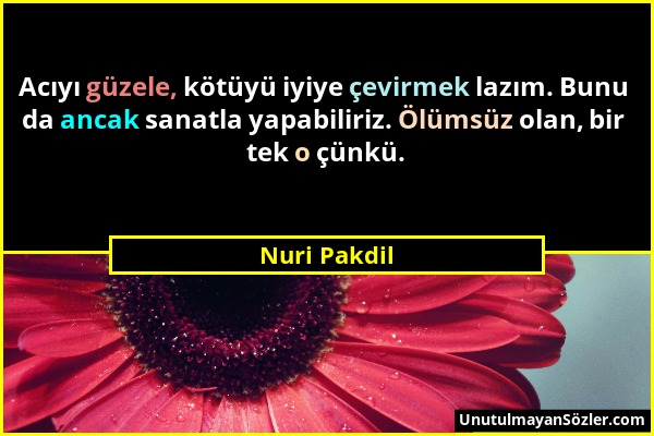 Nuri Pakdil - Acıyı güzele, kötüyü iyiye çevirmek lazım. Bunu da ancak sanatla yapabiliriz. Ölümsüz olan, bir tek o çünkü....