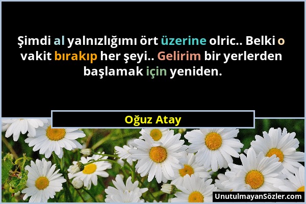 Oğuz Atay - Şimdi al yalnızlığımı ört üzerine olric.. Belki o vakit bırakıp her şeyi.. Gelirim bir yerlerden başlamak için yeniden....