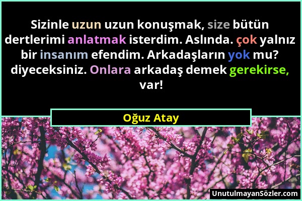 Oğuz Atay - Sizinle uzun uzun konuşmak, size bütün dertlerimi anlatmak isterdim. Aslında. çok yalnız bir insanım efendim. Arkadaşların yok mu? diyecek...