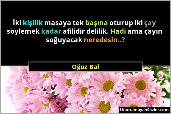 Oğuz Bal - İki kişilik masaya tek başına oturup iki çay söylemek kadar afilidir delilik. Hadi ama çayın soğuyacak neredesin..?...