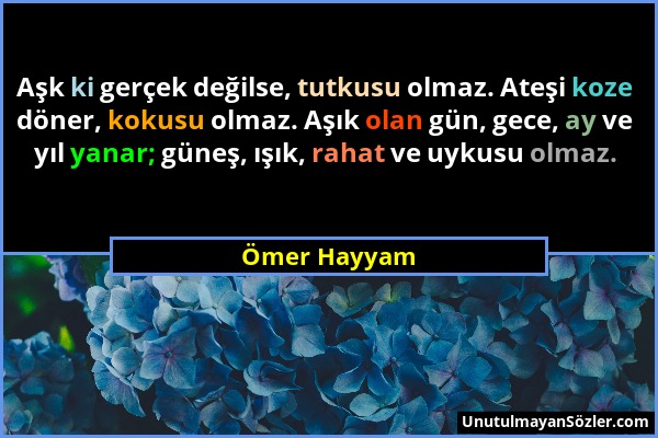 Ömer Hayyam - Aşk ki gerçek değilse, tutkusu olmaz. Ateşi koze döner, kokusu olmaz. Aşık olan gün, gece, ay ve yıl yanar; güneş, ışık, rahat ve uykusu...