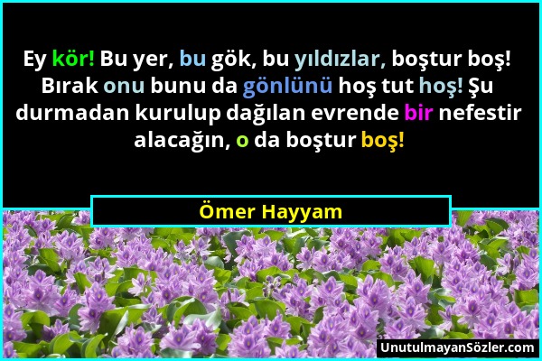 Ömer Hayyam - Ey kör! Bu yer, bu gök, bu yıldızlar, boştur boş! Bırak onu bunu da gönlünü hoş tut hoş! Şu durmadan kurulup dağılan evrende bir nefesti...