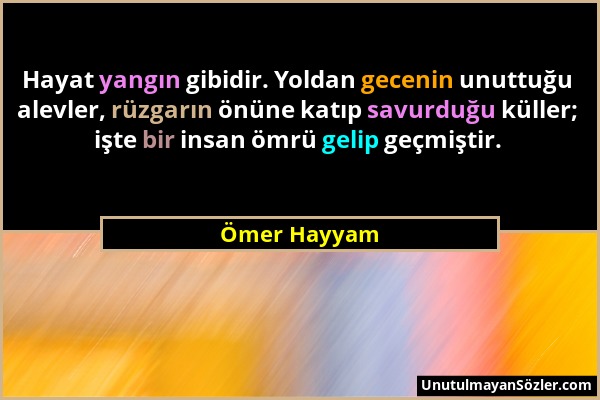 Ömer Hayyam - Hayat yangın gibidir. Yoldan gecenin unuttuğu alevler, rüzgarın önüne katıp savurduğu küller; işte bir insan ömrü gelip geçmiştir....