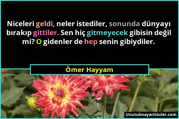 Ömer Hayyam - Niceleri geldi, neler istediler, sonunda dünyayı bırakıp gittiler. Sen hiç gitmeyecek gibisin değil mi? O gidenler de hep senin gibiydil...