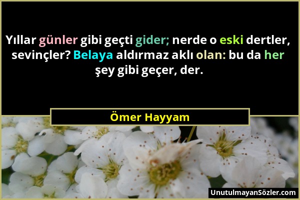 Ömer Hayyam - Yıllar günler gibi geçti gider; nerde o eski dertler, sevinçler? Belaya aldırmaz aklı olan: bu da her şey gibi geçer, der....