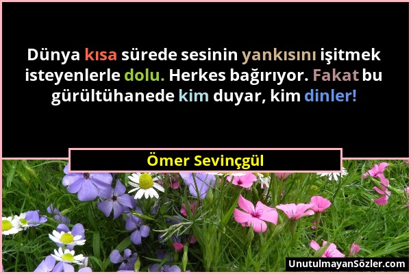 Ömer Sevinçgül - Dünya kısa sürede sesinin yankısını işitmek isteyenlerle dolu. Herkes bağırıyor. Fakat bu gürültühanede kim duyar, kim dinler!...