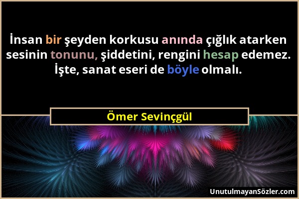 Ömer Sevinçgül - İnsan bir şeyden korkusu anında çığlık atarken sesinin tonunu, şiddetini, rengini hesap edemez. İşte, sanat eseri de böyle olmalı....