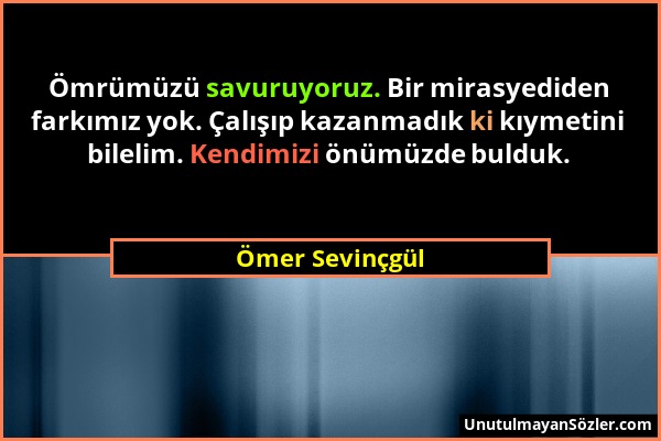 Ömer Sevinçgül - Ömrümüzü savuruyoruz. Bir mirasyediden farkımız yok. Çalışıp kazanmadık ki kıymetini bilelim. Kendimizi önümüzde bulduk....