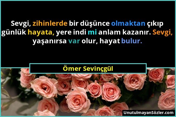 Ömer Sevinçgül - Sevgi, zihinlerde bir düşünce olmaktan çıkıp günlük hayata, yere indi mi anlam kazanır. Sevgi, yaşanırsa var olur, hayat bulur....