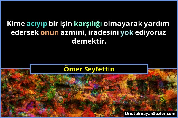 Ömer Seyfettin - Kime acıyıp bir işin karşılığı olmayarak yardım edersek onun azmini, iradesini yok ediyoruz demektir....