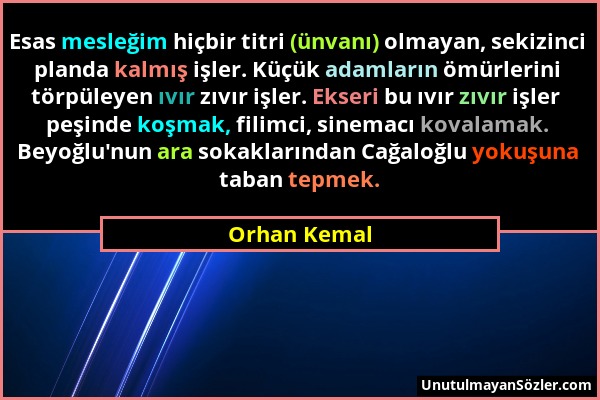 Orhan Kemal - Esas mesleğim hiçbir titri (ünvanı) olmayan, sekizinci planda kalmış işler. Küçük adamların ömürlerini törpüleyen ıvır zıvır işler. Ekse...