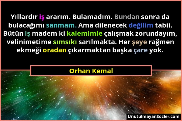 Orhan Kemal - Yıllardır iş ararım. Bulamadım. Bundan sonra da bulacağımı sanmam. Ama dilenecek değilim tabii. Bütün iş madem ki kalemimle çalışmak zor...