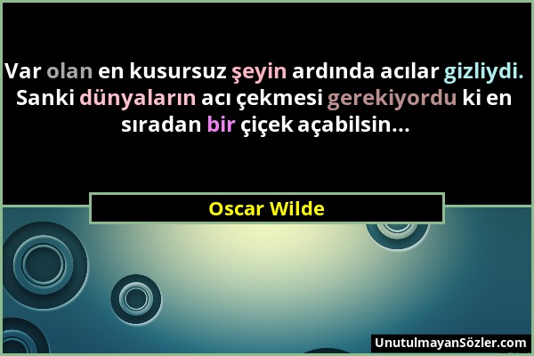 Oscar Wilde - Var olan en kusursuz şeyin ardında acılar gizliydi. Sanki dünyaların acı çekmesi gerekiyordu ki en sıradan bir çiçek açabilsin......