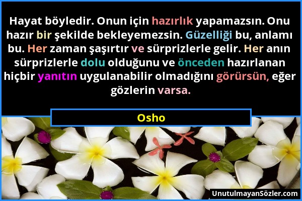 Osho - Hayat böyledir. Onun için hazırlık yapamazsın. Onu hazır bir şekilde bekleyemezsin. Güzelliği bu, anlamı bu. Her zaman şaşırtır ve sürprizlerle...
