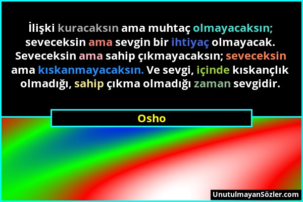 Osho - İlişki kuracaksın ama muhtaç olmayacaksın; seveceksin ama sevgin bir ihtiyaç olmayacak. Seveceksin ama sahip çıkmayacaksın; seveceksin ama kısk...