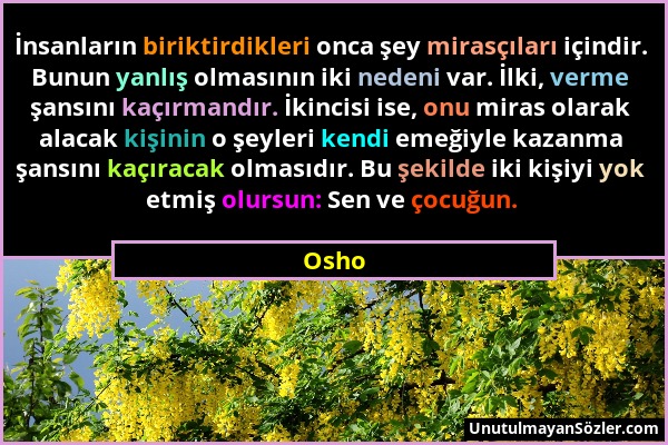Osho - İnsanların biriktirdikleri onca şey mirasçıları içindir. Bunun yanlış olmasının iki nedeni var. İlki, verme şansını kaçırmandır. İkincisi ise,...