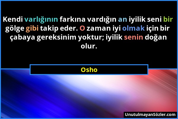 Osho - Kendi varlığının farkına vardığın an iyilik seni bir gölge gibi takip eder. O zaman iyi olmak için bir çabaya gereksinim yoktur; iyilik senin d...