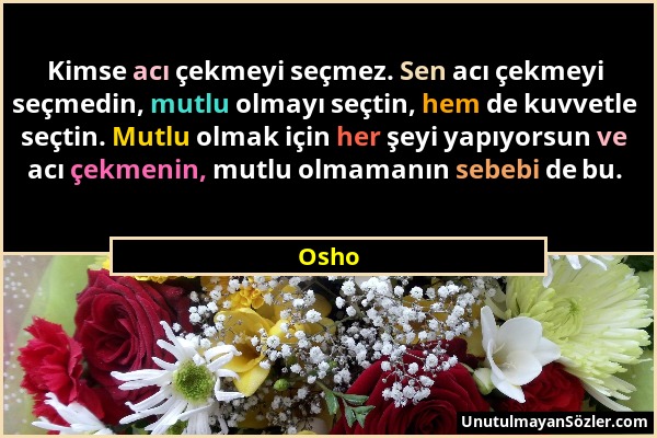 Osho - Kimse acı çekmeyi seçmez. Sen acı çekmeyi seçmedin, mutlu olmayı seçtin, hem de kuvvetle seçtin. Mutlu olmak için her şeyi yapıyorsun ve acı çe...