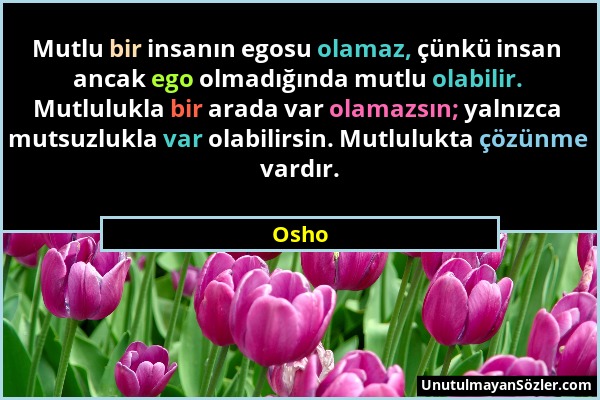 Osho - Mutlu bir insanın egosu olamaz, çünkü insan ancak ego olmadığında mutlu olabilir. Mutlulukla bir arada var olamazsın; yalnızca mutsuzlukla var...