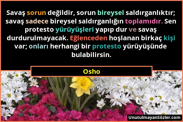 Osho - Savaş sorun değildir, sorun bireysel saldırganlıktır; savaş sadece bireysel saldırganlığın toplamıdır. Sen protesto yürüyüşleri yapıp dur ve sa...