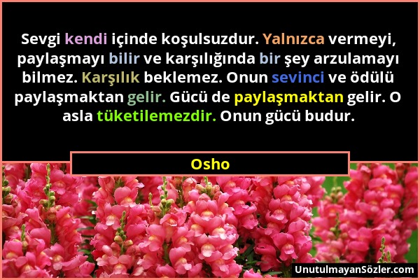Osho - Sevgi kendi içinde koşulsuzdur. Yalnızca vermeyi, paylaşmayı bilir ve karşılığında bir şey arzulamayı bilmez. Karşılık beklemez. Onun sevinci v...