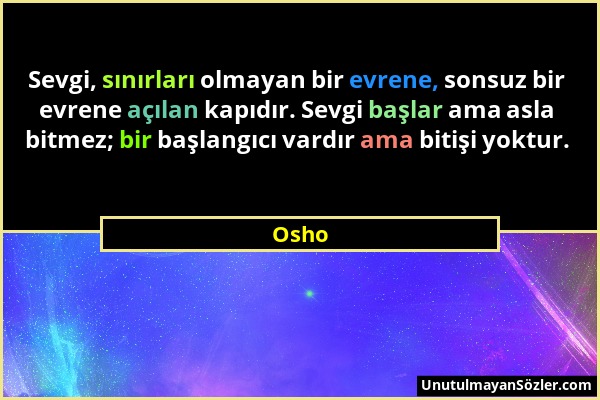 Osho - Sevgi, sınırları olmayan bir evrene, sonsuz bir evrene açılan kapıdır. Sevgi başlar ama asla bitmez; bir başlangıcı vardır ama bitişi yoktur....