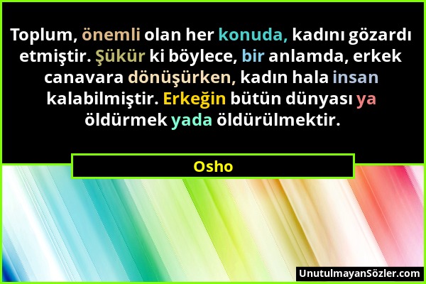 Osho - Toplum, önemli olan her konuda, kadını gözardı etmiştir. Şükür ki böylece, bir anlamda, erkek canavara dönüşürken, kadın hala insan kalabilmişt...
