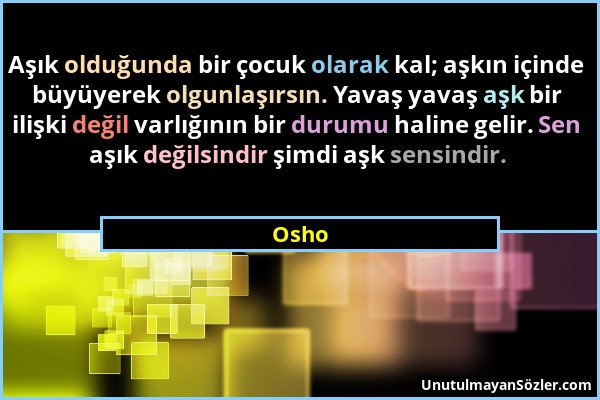 Osho - Aşık olduğunda bir çocuk olarak kal; aşkın içinde büyüyerek olgunlaşırsın. Yavaş yavaş aşk bir ilişki değil varlığının bir durumu haline gelir....