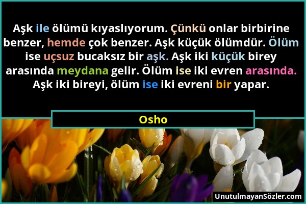 Osho - Aşk ile ölümü kıyaslıyorum. Çünkü onlar birbirine benzer, hemde çok benzer. Aşk küçük ölümdür. Ölüm ise uçsuz bucaksız bir aşk. Aşk iki küçük b...