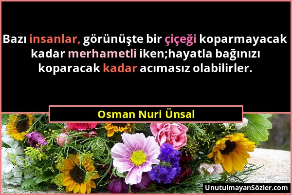 Osman Nuri Ünsal - Bazı insanlar, görünüşte bir çiçeği koparmayacak kadar merhametli iken;hayatla bağınızı koparacak kadar acımasız olabilirler....