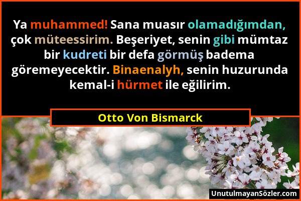 Otto Von Bismarck - Ya muhammed! Sana muasır olamadığımdan, çok müteessirim. Beşeriyet, senin gibi mümtaz bir kudreti bir defa görmüş badema göremeyec...