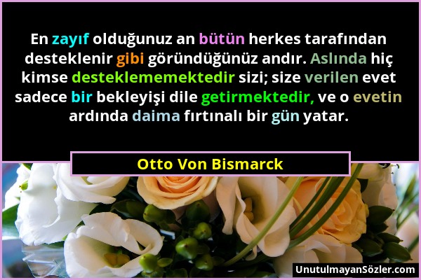 Otto Von Bismarck - En zayıf olduğunuz an bütün herkes tarafından desteklenir gibi göründüğünüz andır. Aslında hiç kimse desteklememektedir sizi; size...