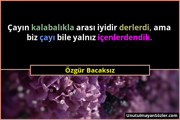 Özgür Bacaksız - Çayın kalabalıkla arası iyidir derlerdi, ama biz çayı bile yalnız içenlerdendik....