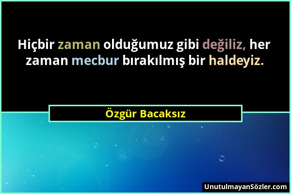 Özgür Bacaksız - Hiçbir zaman olduğumuz gibi değiliz, her zaman mecbur bırakılmış bir haldeyiz....