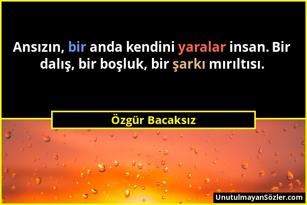 Özgür Bacaksız - Ansızın, bir anda kendini yaralar insan. Bir dalış, bir boşluk, bir şarkı mırıltısı....