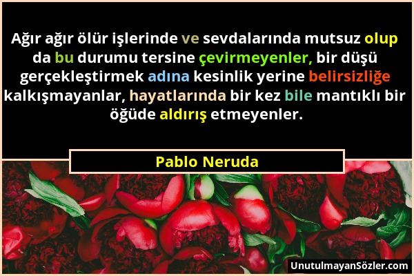 Pablo Neruda - Ağır ağır ölür işlerinde ve sevdalarında mutsuz olup da bu durumu tersine çevirmeyenler, bir düşü gerçekleştirmek adına kesinlik yerine...