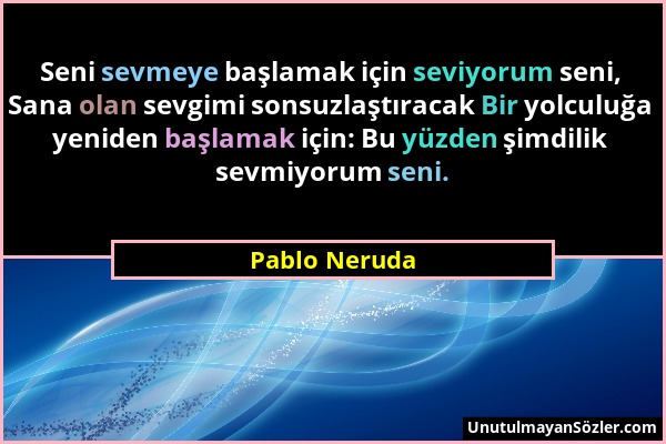 Pablo Neruda - Seni sevmeye başlamak için seviyorum seni, Sana olan sevgimi sonsuzlaştıracak Bir yolculuğa yeniden başlamak için: Bu yüzden şimdilik s...