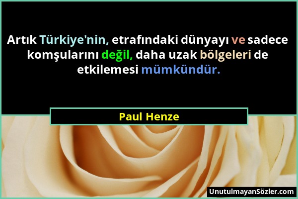 Paul Henze - Artık Türkiye'nin, etrafındaki dünyayı ve sadece komşularını değil, daha uzak bölgeleri de etkilemesi mümkündür....