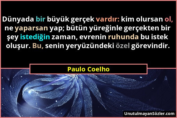 Paulo Coelho - Dünyada bir büyük gerçek vardır: kim olursan ol, ne yaparsan yap; bütün yüreğinle gerçekten bir şey istediğin zaman, evrenin ruhunda bu...